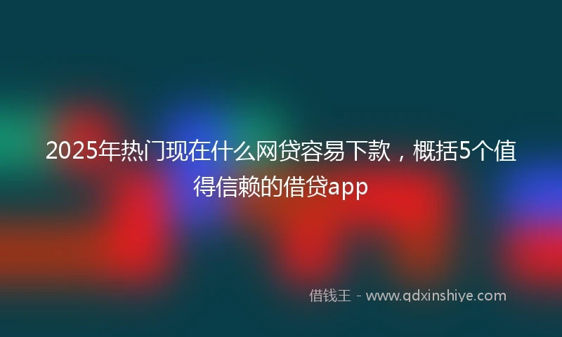 2025年热门现在什么网贷容易下款，概括5个值得信赖的借贷app
