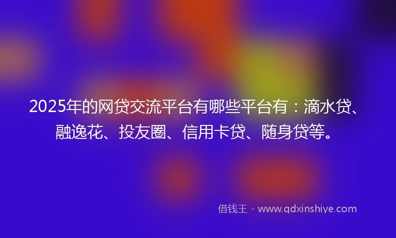 2025年的网贷交流平台有哪些平台有：滴水贷、融逸花、投友圈、信用卡贷、随身贷等。
