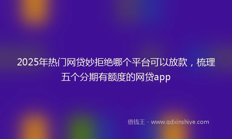 2025年热门网贷妙拒绝哪个平台可以放款，梳理五个分期有额度的网贷app