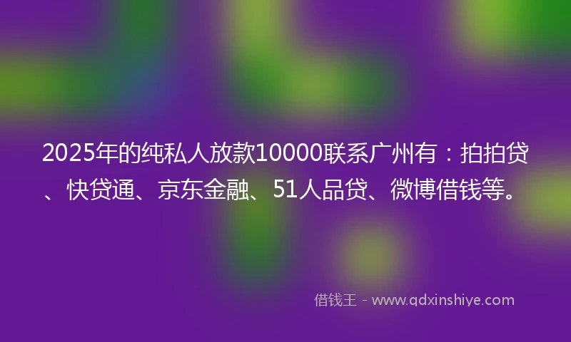 2025年的纯私人放款10000联系广州有：拍拍贷、快贷通、京东金融、51人品贷、微博借钱等。
