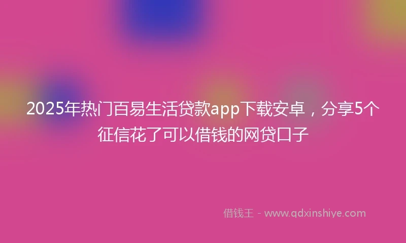 2025年热门百易生活贷款app下载安卓，分享5个征信花了可以借钱的网贷口子