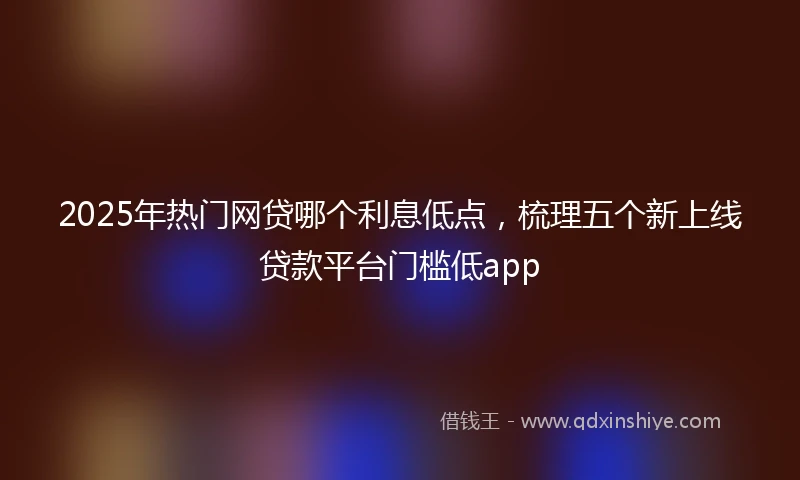 2025年热门网贷哪个利息低点，梳理五个新上线贷款平台门槛低app