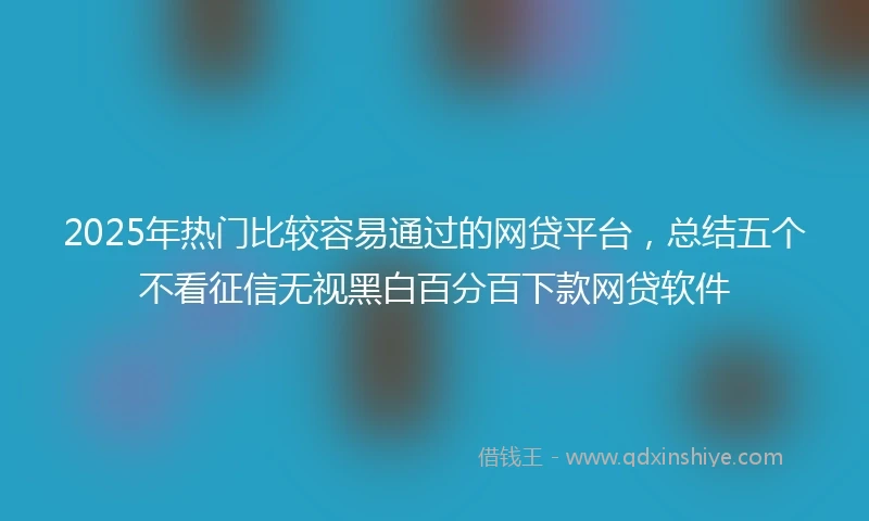 2025年热门比较容易通过的网贷平台，总结五个不看征信无视黑白百分百下款网贷软件