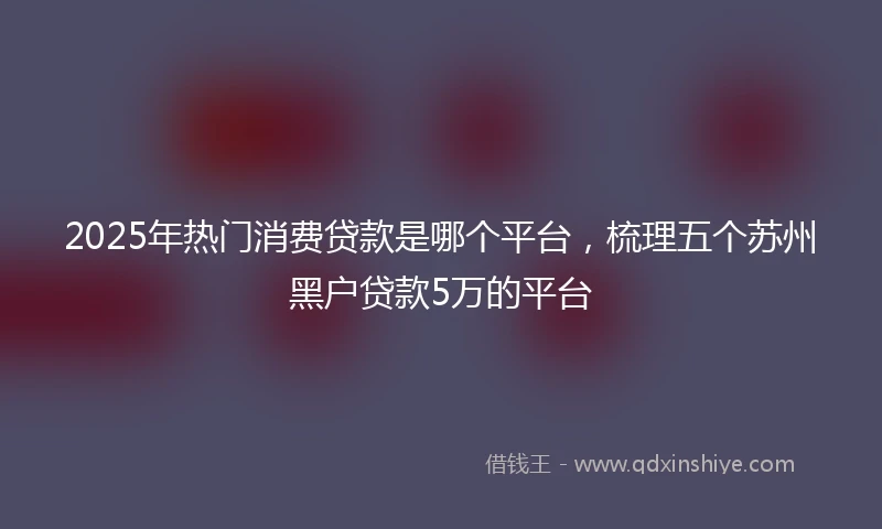 2025年热门消费贷款是哪个平台，梳理五个苏州黑户贷款5万的平台