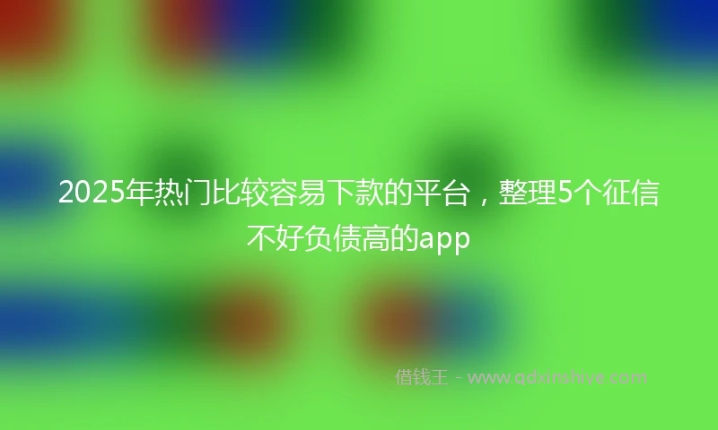 2025年热门比较容易下款的平台，整理5个征信不好负债高的app