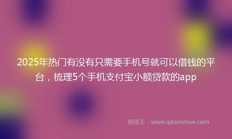 2025年热门有没有只需要手机号就可以借钱的平台，梳理5个手机支付宝小额贷款的app