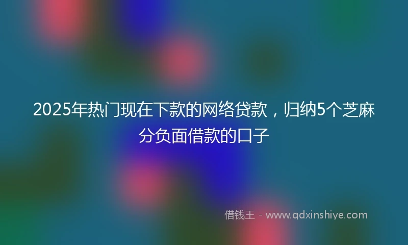2025年热门现在下款的网络贷款，归纳5个芝麻分负面借款的口子