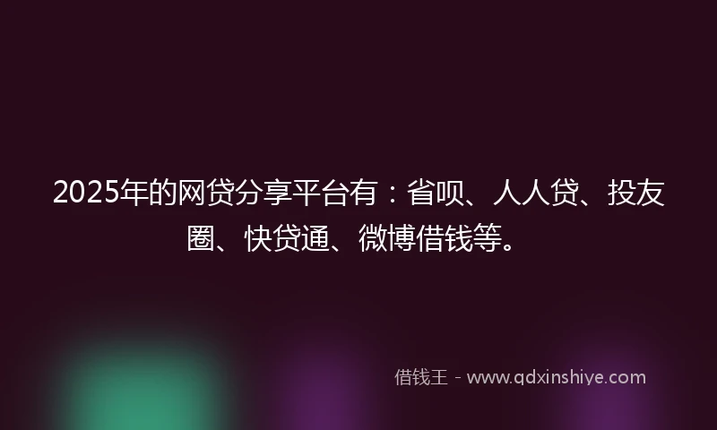 2025年的网贷分享平台有：省呗、人人贷、投友圈、快贷通、微博借钱等。
