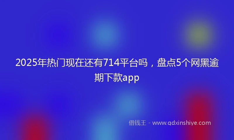 2025年热门现在还有714平台吗，盘点5个网黑逾期下款app