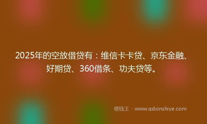 2025年的空放借贷有：维信卡卡贷、京东金融、好期贷、360借条、功夫贷等。