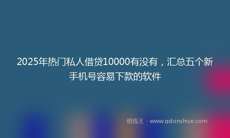 2025年热门私人借贷10000有没有，汇总五个新手机号容易下款的软件