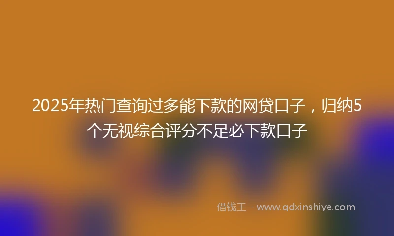 2025年热门查询过多能下款的网贷口子，归纳5个无视综合评分不足必下款口子