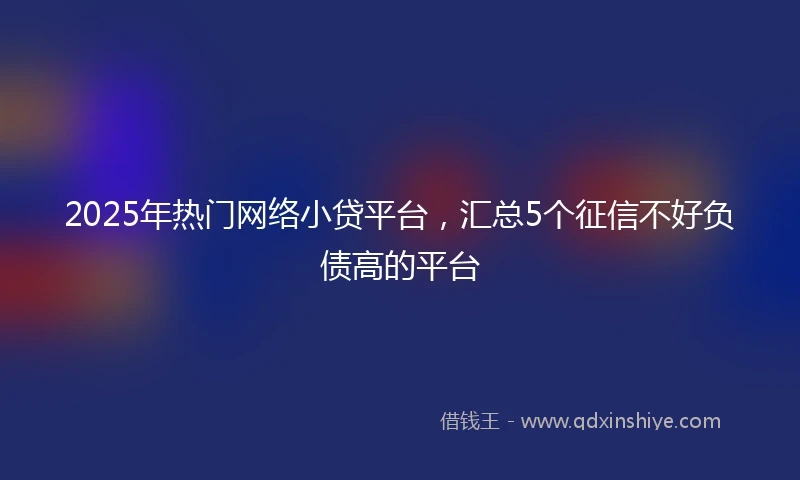 2025年热门网络小贷平台，汇总5个征信不好负债高的平台