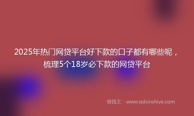 2025年热门网贷平台好下款的口子都有哪些呢，梳理5个18岁必下款的网贷平台