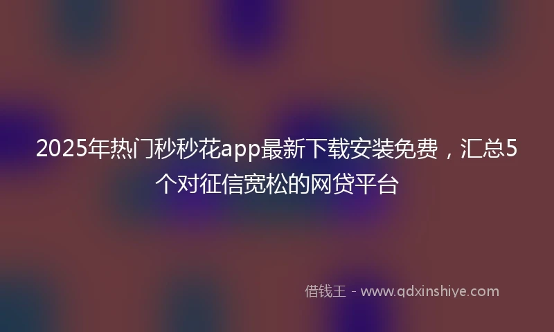 2025年热门秒秒花app最新下载安装免费，汇总5个对征信宽松的网贷平台