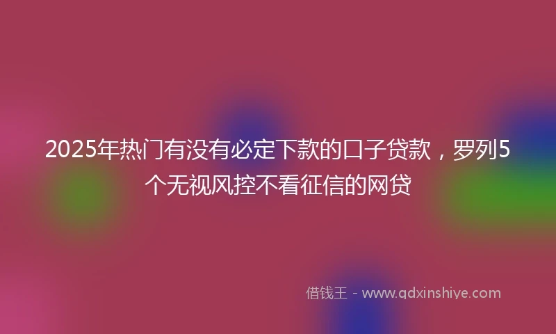 2025年热门有没有必定下款的口子贷款，罗列5个无视风控不看征信的网贷