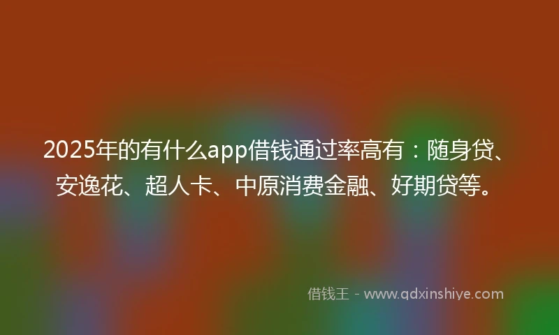 2025年的有什么app借钱通过率高有：随身贷、安逸花、超人卡、中原消费金融、好期贷等。