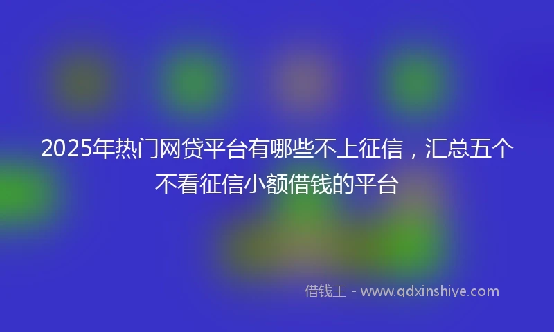 2025年热门网贷平台有哪些不上征信，汇总五个不看征信小额借钱的平台