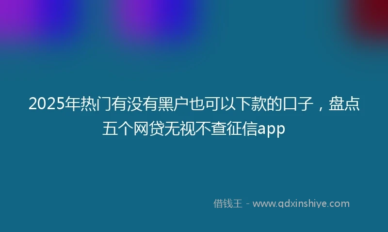 2025年热门有没有黑户也可以下款的口子，盘点五个网贷无视不查征信app