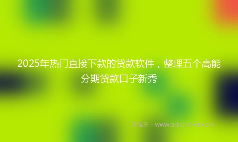 2025年热门直接下款的贷款软件，整理五个高能分期贷款口子新秀