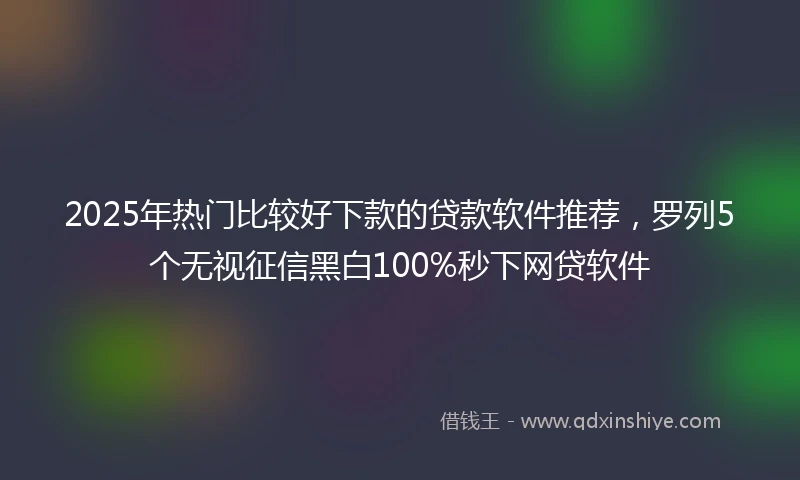 2025年热门比较好下款的贷款软件推荐，罗列5个无视征信黑白100%秒下网贷软件