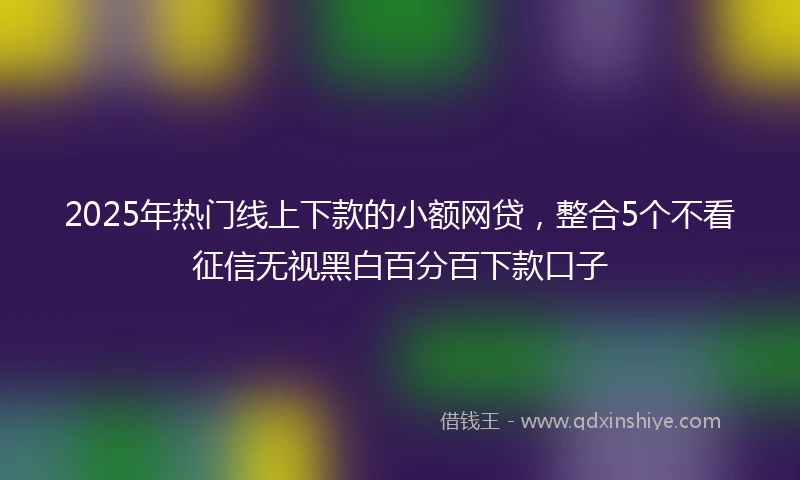 2025年热门线上下款的小额网贷，整合5个不看征信无视黑白百分百下款口子