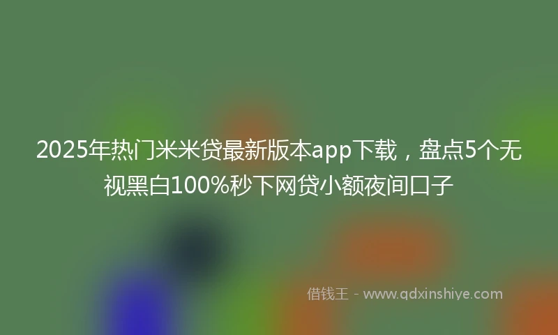 2025年热门米米贷最新版本app下载，盘点5个无视黑白100%秒下网贷小额夜间口子