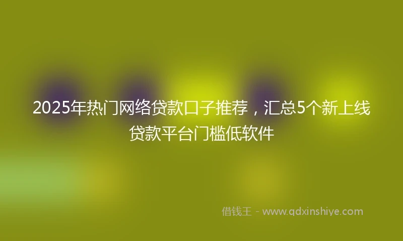 2025年热门网络贷款口子推荐，汇总5个新上线贷款平台门槛低软件