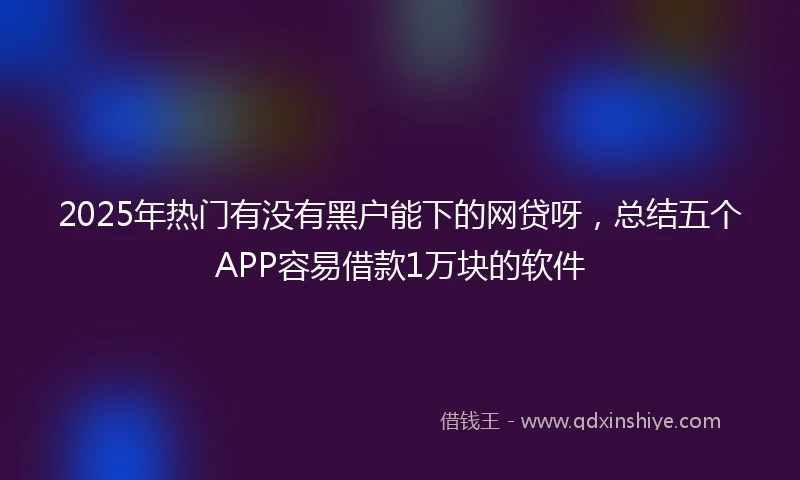 2025年热门有没有黑户能下的网贷呀，总结五个APP容易借款1万块的软件