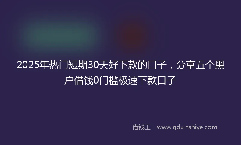 2025年热门短期30天好下款的口子，分享五个黑户借钱0门槛极速下款口子