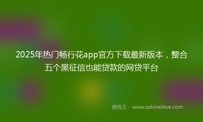 2025年热门畅行花app官方下载最新版本，整合五个黑征信也能贷款的网贷平台