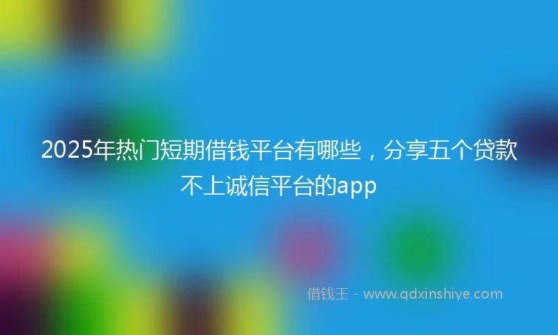 2025年热门短期借钱平台有哪些，分享五个贷款不上诚信平台的app