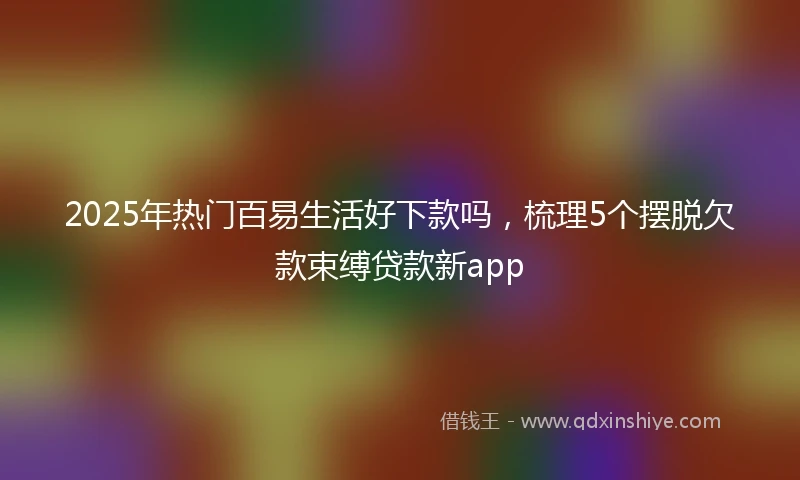 2025年热门百易生活好下款吗，梳理5个摆脱欠款束缚贷款新app