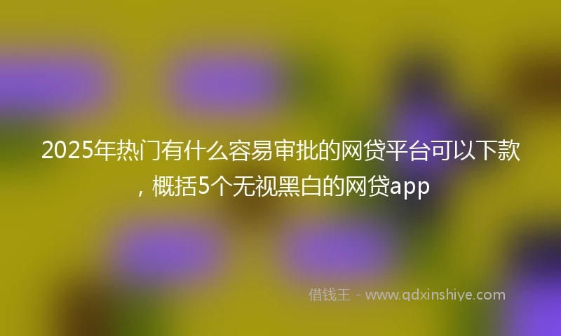 2025年热门有什么容易审批的网贷平台可以下款，概括5个无视黑白的网贷app