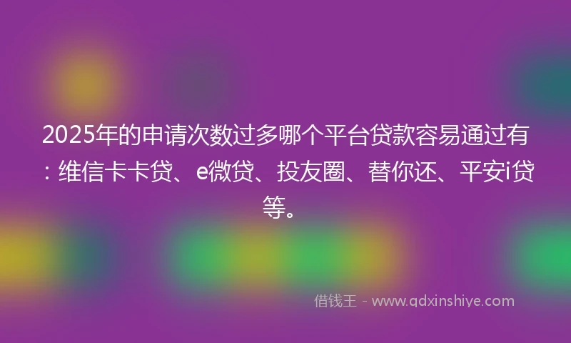 2025年的申请次数过多哪个平台贷款容易通过有：维信卡卡贷、e微贷、投友圈、替你还、平安i贷等。