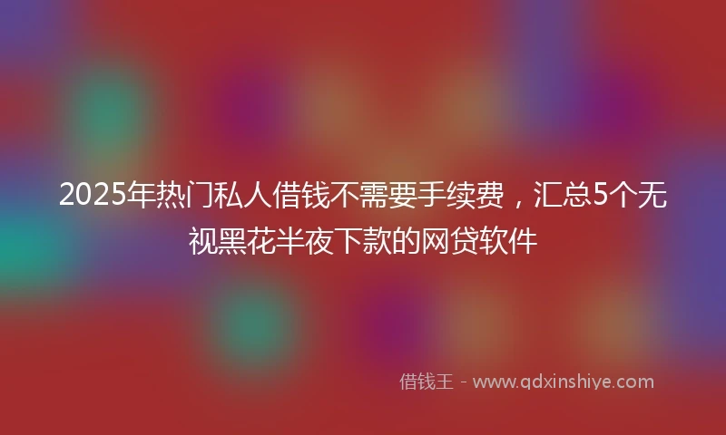 2025年热门私人借钱不需要手续费，汇总5个无视黑花半夜下款的网贷软件