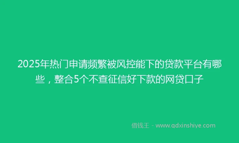2025年热门申请频繁被风控能下的贷款平台有哪些，整合5个不查征信好下款的网贷口子