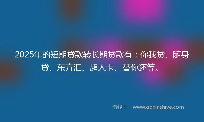 2025年的短期贷款转长期贷款有：你我贷、随身贷、东方汇、超人卡、替你还等。