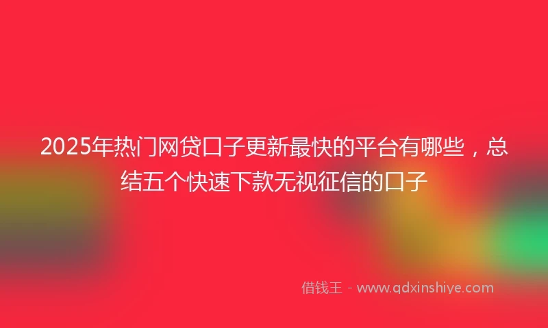 2025年热门网贷口子更新最快的平台有哪些，总结五个快速下款无视征信的口子