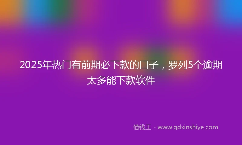 2025年热门有前期必下款的口子，罗列5个逾期太多能下款软件
