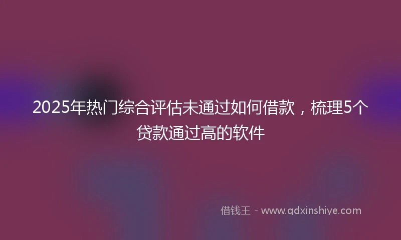2025年热门综合评估未通过如何借款，梳理5个贷款通过高的软件