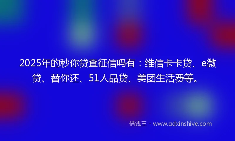 2025年的秒你贷查征信吗有：维信卡卡贷、e微贷、替你还、51人品贷、美团生活费等。