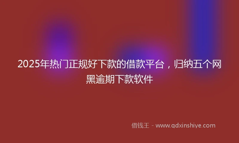 2025年热门正规好下款的借款平台，归纳五个网黑逾期下款软件