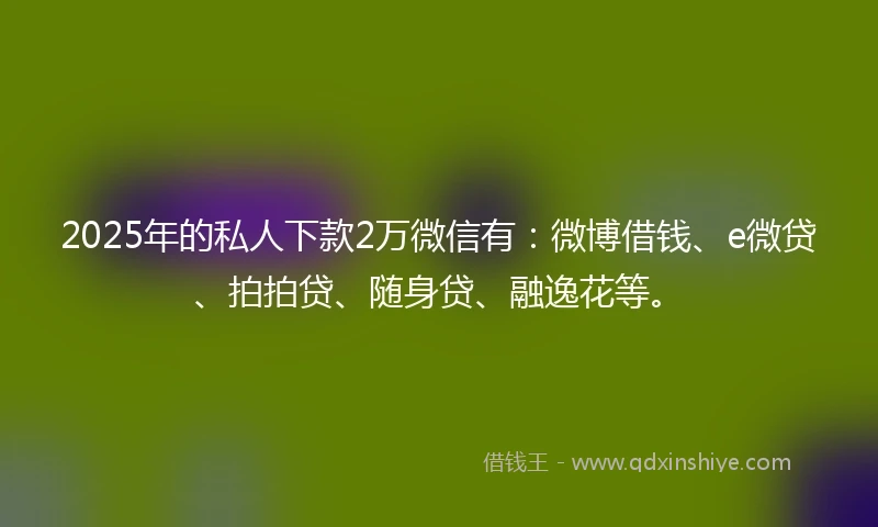 2025年的私人下款2万微信有：微博借钱、e微贷、拍拍贷、随身贷、融逸花等。