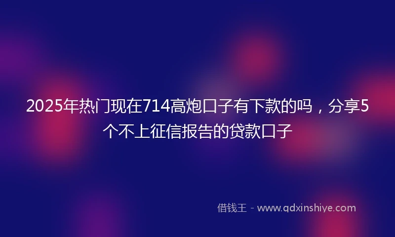 2025年热门现在714高炮口子有下款的吗，分享5个不上征信报告的贷款口子