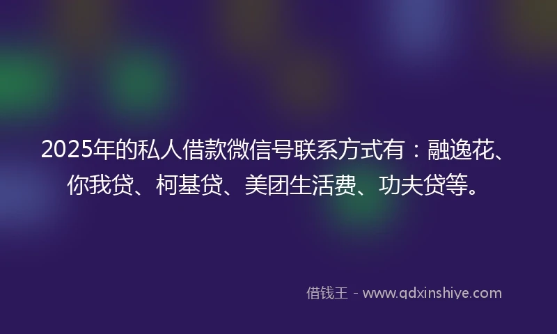 2025年的私人借款微信号联系方式有：融逸花、你我贷、柯基贷、美团生活费、功夫贷等。
