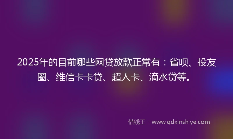 2025年的目前哪些网贷放款正常有：省呗、投友圈、维信卡卡贷、超人卡、滴水贷等。