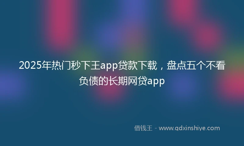 2025年热门秒下王app贷款下载，盘点五个不看负债的长期网贷app