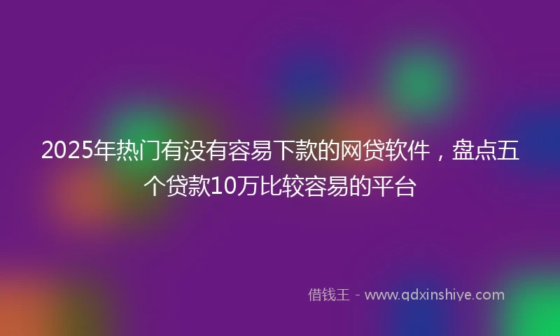 2025年热门有没有容易下款的网贷软件，盘点五个贷款10万比较容易的平台