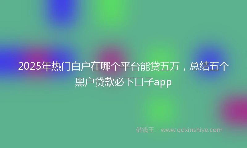 2025年热门白户在哪个平台能贷五万，总结五个黑户贷款必下口子app